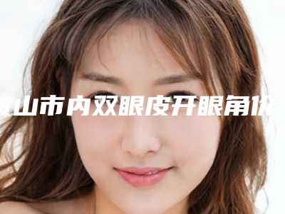 黄山市内双眼皮开眼角价格收费表爆新版-黄山市内双眼皮开眼角价格行情