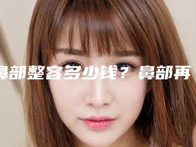 鼻部整容多少钱?鼻部再造能矫正不理想的鼻尖吗