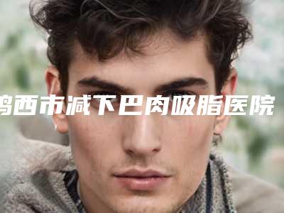 鸡西市减下巴肉吸脂医院排行前十位口碑医美-鸡西红丽医疗美容诊所网友-靠谱