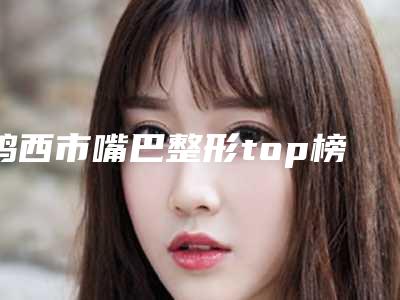 鸡西市嘴巴整形top榜前十名单公布-排名靠前鸡西市整形医院