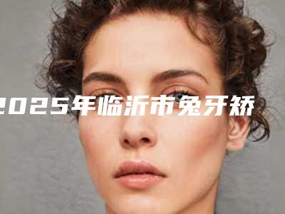 2025年临沂市兔牙矫正手术医院排名榜top10强人气一览-临沂市兔牙矫正手术口腔医院