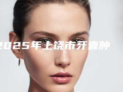 2025年上饶市牙囊肿手术医院前10强榜详细分析-上饶郑黎明牙科诚挚推荐给您