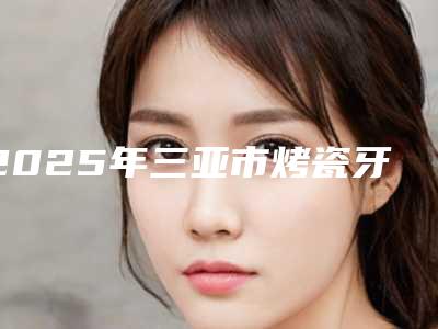 2025年三亚市烤瓷牙桥修复价格(价目)项目新版公布(三亚市烤瓷牙桥修复价格怎么算呢)