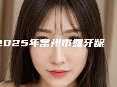 2025年常州市露牙龈牙齿矫正医院口碑排名top10年中盘点-常州市露牙龈牙齿矫正口腔医院
