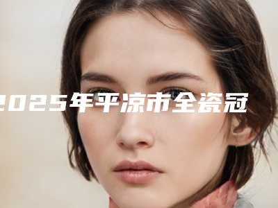 2025年平凉市全瓷冠肩台医院上榜名单强榜top10强一览表公布-平凉市全瓷冠肩台口腔医院