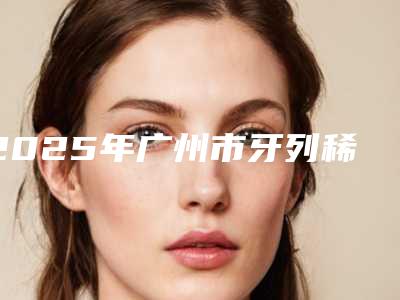 2025年广州市牙列稀疏矫治哪个便宜又好-广州市牙列稀疏矫治口腔医院