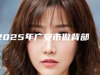 2025年广安市做背部脱毛医院口碑排行前十名精选排名(广安市做背部脱毛整形医院)
