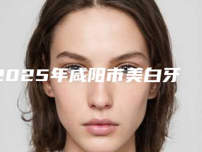 2025年咸阳市美白牙套医院排名大全-集体对比四强-咸阳市美白牙套口腔医院