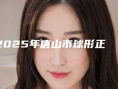 2025年唐山市球形正畸托槽医院在榜清单前十佳大揭秘-唐山市球形正畸托槽口腔医院