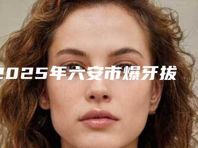 2025年六安市爆牙拔牙医院综合实力top10排名爆款预定-六安嘉洁口腔机构大家都说技术好