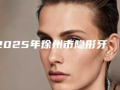2025年徐州市隐形牙套戴医院排名前十哪些比较好-徐州市隐形牙套戴口腔医院