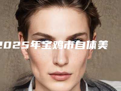 2025年宝鸡市自体美胸医院上榜清单前十强独家横评(爱容妍医疗美容门诊部个个实力不俗)