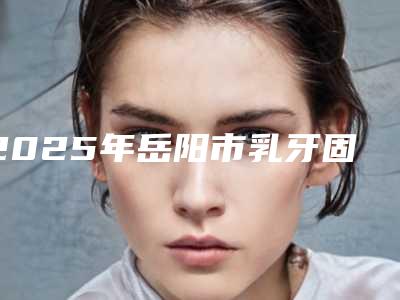 2025年岳阳市乳牙固定术医院排行榜前十正式发布-爱仁口腔门诊部专家实力大PK