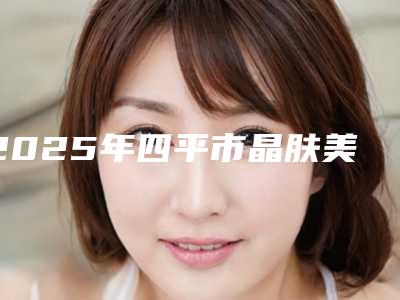 2025年四平市晶肤美容治疗红血丝医院口碑排行榜top10权威亮相(四平市晶肤美容治疗红血丝整形医院)