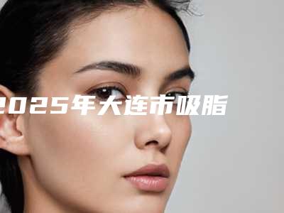 2025年大连市吸脂 黄金微雕整形医院排行榜前十位名单送给你