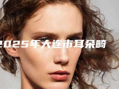 2025年大连市耳朵畸做手术价格表,收费明细大全(大连市耳朵畸做手术整形价格及适用人群)