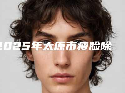 2025年太原市瘦脸除皱医院排名榜前十佳名单揭开(太原菲临无针医疗美容诊所实力口碑一一盘点)