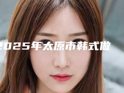 2025年太原市韩式做开双眼皮价格价位表在线查看(太原市韩式做开双眼皮费用揭秘)