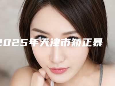2025年天津市矫正暴牙价格(价目)详细(天津市矫正暴牙全部手术费用大概价格)