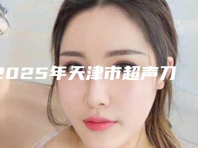2025年天津市超声刀减肥价格价位表标准查询(天津市超声刀减肥整形费用是多少)