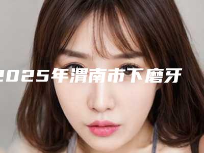 2025年渭南市下磨牙内斜矫正医院排行榜top10强哪家技术棒-渭南市下磨牙内斜矫正口腔医院