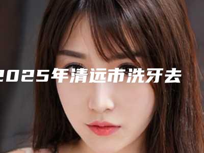 2025年清远市洗牙去除口臭医院排名top10强私藏分享-清远市洗牙去除口臭口腔医院