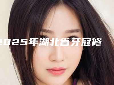 2025年湖北省牙冠修复术医院在榜清单top10强各具特色-湖北省牙冠修复术口腔医院