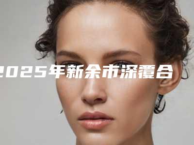 2025年新余市深覆合骨性医院排名榜综合实力top10权威汇总-新余市深覆合骨性口腔医院