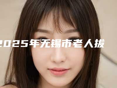 2025年无锡市老人拔牙医院口碑榜前十强盘点-无锡维乐口腔门诊口碑好收费不坑