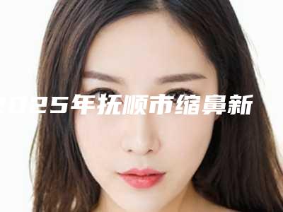 2025年抚顺市缩鼻新版价格表2025上新分享(抚顺市缩鼻价格及手术方式)
