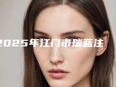 2025年江门市瑞蓝注射除皱附2025价格表(费用)明细清单(江门市瑞蓝注射除皱价格是什么)