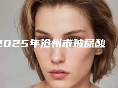 2025年沧州市玻尿酸丰唇整形整形医院排行榜前十位整形技术哪家好