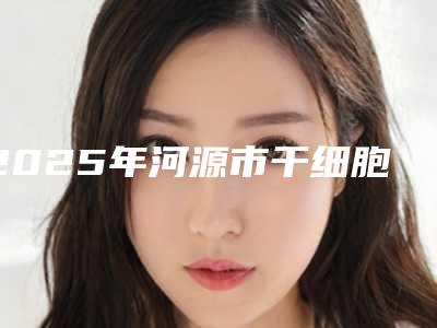 2025年河源市干细胞疗法整形整形医院排名榜top10强权威名单盘点