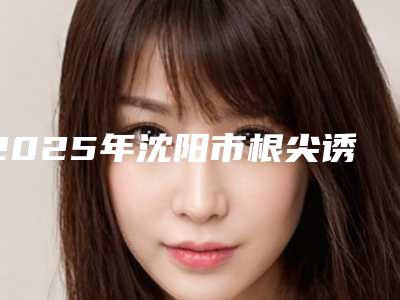 2025年沈阳市根尖诱导成型术医院排名榜整理推荐-沈阳市根尖诱导成型术口腔医院