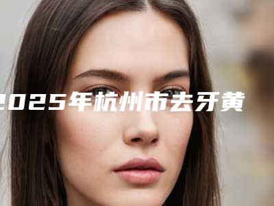 2025年杭州市去牙黄牙黑渍医院十强排行榜总结-杭州市去牙黄牙黑渍口腔医院
