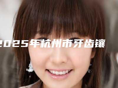 2025年杭州市牙齿镶钻术比较出名的口腔医院-杭州市牙齿镶钻术口腔医院