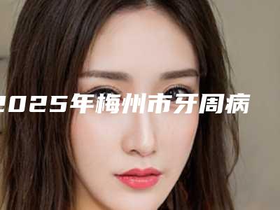 2025年梅州市牙周病重度医院排名榜前十佳免费在线查看-梅州魏炳贤牙科锁定榜首