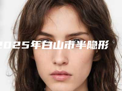 2025年白山市半隐形陶瓷托槽医院排行榜前十位全新版爆出-白山市半隐形陶瓷托槽口腔医院