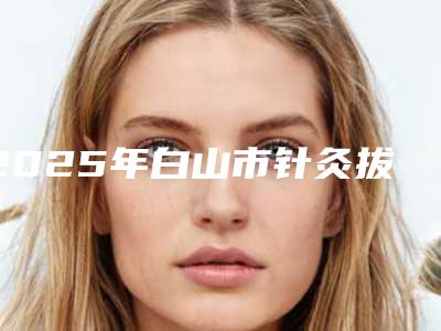 2025年白山市针灸拔罐去痤疮医院在榜清单众多爱美者倾力推荐(白山凤凰医学整形美容门诊网友力推都入围了)