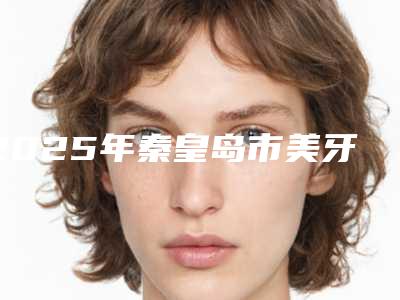 2025年秦皇岛市美牙贴面医院在榜清单top10墙裂推荐-秦皇岛市美牙贴面口腔医院