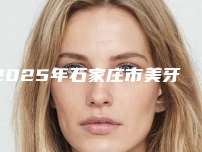 2025年石家庄市美牙冠矫正医院排名前十强医美机构名单公布-石家庄圣迪口腔门诊部备受欢迎~