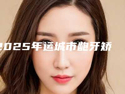 2025年运城市龅牙矫正下巴医院排行榜前十强实力口碑在线-运城市龅牙矫正下巴口腔医院