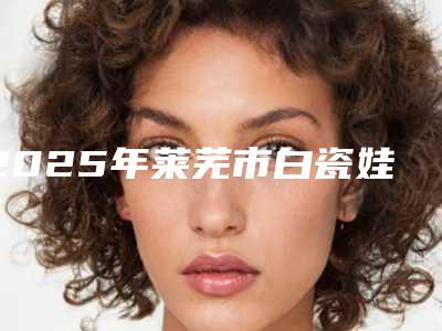 2025年莱芜市白瓷娃娃手术费用表明细_医生推荐(莱芜市白瓷娃娃手术价格和优点)
