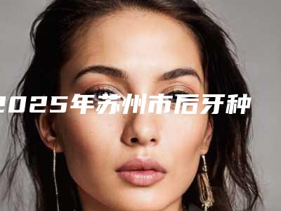 2025年苏州市后牙种植医院排名前十位刷新-苏州市后牙种植口腔医院
