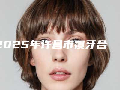 2025年许昌市覆牙合收费明细具体-许昌市覆牙合手术一共需要多少钱