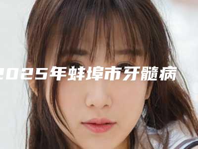2025年蚌埠市牙髓病治疗医院排行前十大公开-蚌埠爱牙乐口腔均是高人气网红医生
