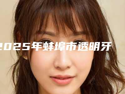 2025年蚌埠市透明牙齿矫正术医院口碑排行前十佳医美机构汇总-蚌埠市透明牙齿矫正术口腔医院
