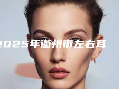 2025年衢州市左右耳朵轮廓不一样价格(价目)新版呈现(衢州市左右耳朵轮廓不一样价格是如何定义呢)