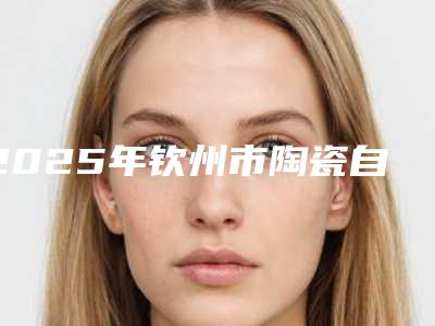 2025年钦州市陶瓷自锁托槽矫正医院排名榜前十名名单整合-钦州市陶瓷自锁托槽矫正口腔医院