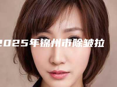 2025年锦州市除皱拉皮整形医院排名前十强哪家医美机构比较好